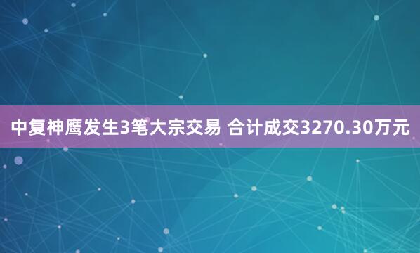 中复神鹰发生3笔大宗交易 合计成交3270.30万元