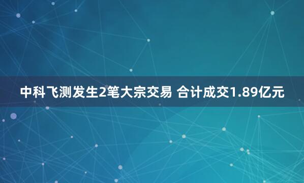 中科飞测发生2笔大宗交易 合计成交1.89亿元