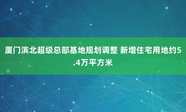 厦门滨北超级总部基地规划调整 新增住宅用地约5.4万平方米