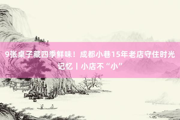 9张桌子藏四季鲜味！成都小巷15年老店守住时光记忆丨小店不“小”
