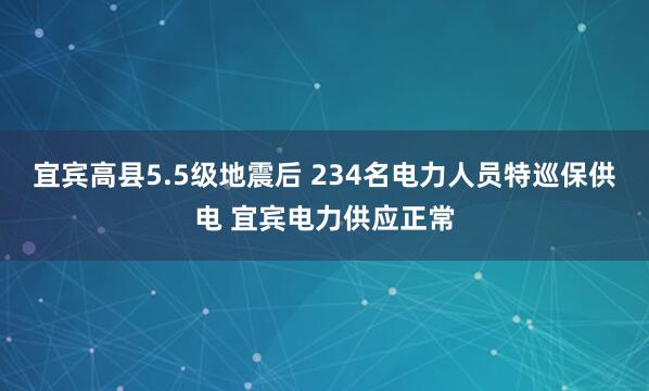宜宾高县5.5级地震后 234名电力人员特巡保供电 宜宾电力供应正常