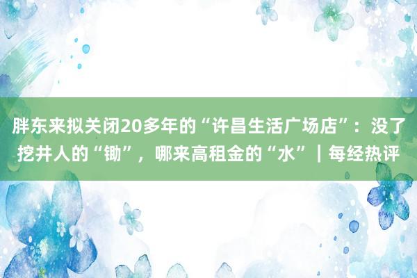 胖东来拟关闭20多年的“许昌生活广场店”：没了挖井人的“锄”，哪来高租金的“水”｜每经热评