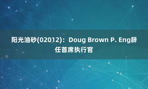 阳光油砂(02012)：Doug Brown P. Eng辞任首席执行官