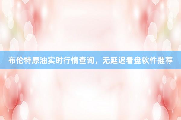 布伦特原油实时行情查询，无延迟看盘软件推荐