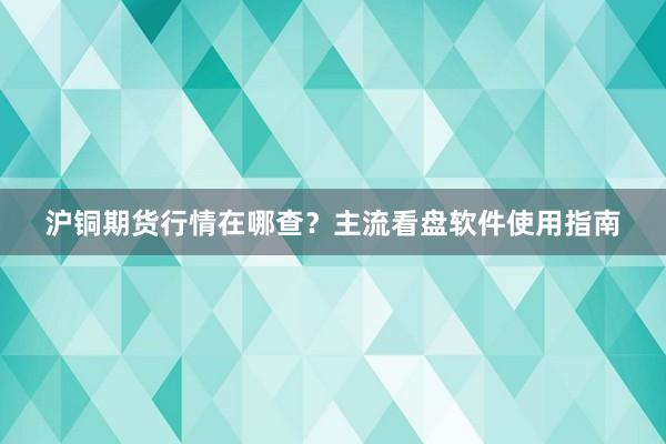 沪铜期货行情在哪查？主流看盘软件使用指南