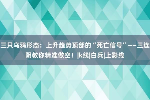 三只乌鸦形态：上升趋势顶部的“死亡信号”——三连阴教你精准做空！|k线|白兵|上影线
