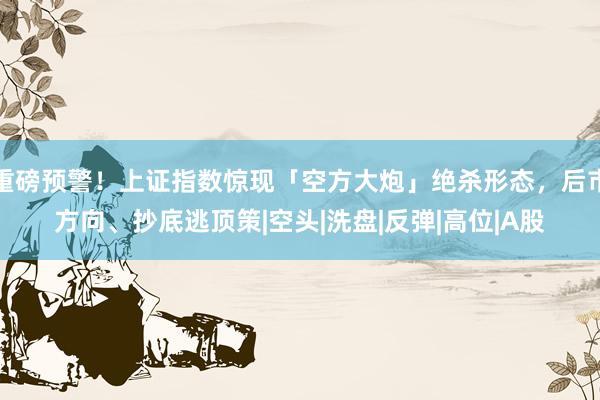 重磅预警！上证指数惊现「空方大炮」绝杀形态，后市方向、抄底逃顶策|空头|洗盘|反弹|高位|A股