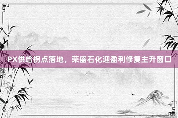 PX供给拐点落地，荣盛石化迎盈利修复主升窗口