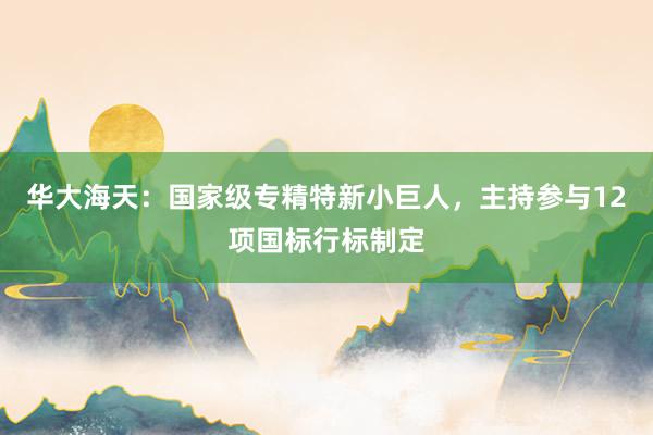 华大海天：国家级专精特新小巨人，主持参与12项国标行标制定