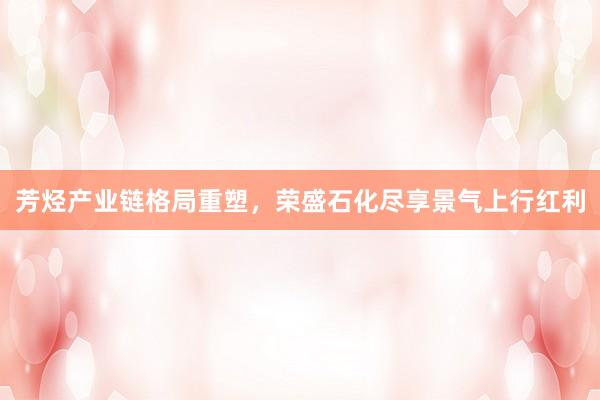 芳烃产业链格局重塑，荣盛石化尽享景气上行红利
