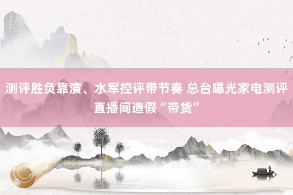 测评胜负靠演、水军控评带节奏 总台曝光家电测评直播间造假“带货”
