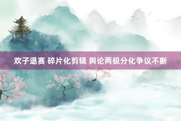 欢子退赛 碎片化剪辑 舆论两极分化争议不断