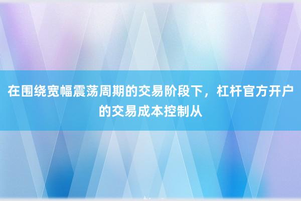 在围绕宽幅震荡周期的交易阶段下，杠杆官方开户的交易成本控制从