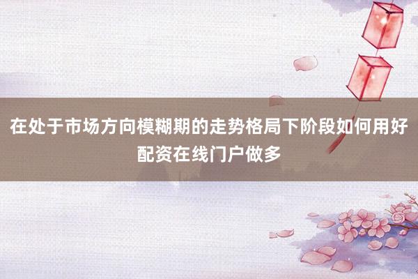 在处于市场方向模糊期的走势格局下阶段如何用好配资在线门户做多