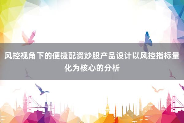 风控视角下的便捷配资炒股产品设计以风控指标量化为核心的分析