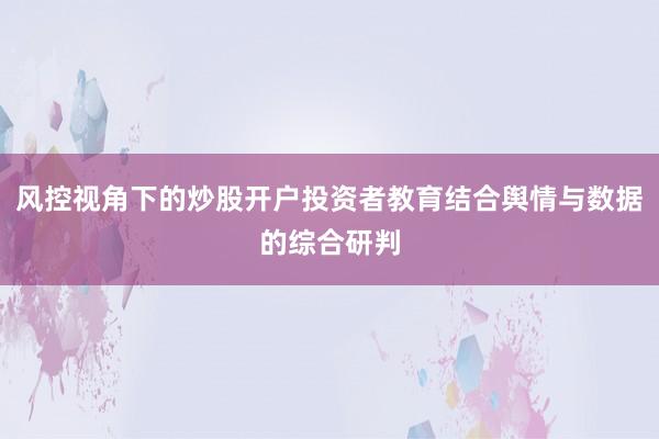 风控视角下的炒股开户投资者教育结合舆情与数据的综合研判