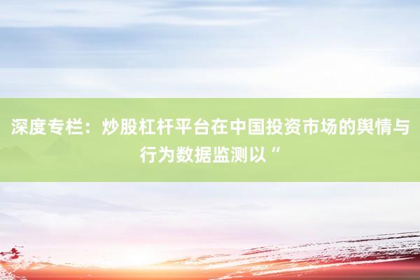 深度专栏：炒股杠杆平台在中国投资市场的舆情与行为数据监测以“