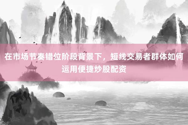 在市场节奏错位阶段背景下，短线交易者群体如何运用便捷炒股配资