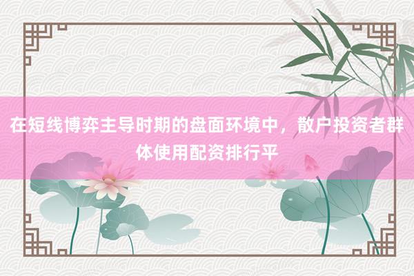 在短线博弈主导时期的盘面环境中，散户投资者群体使用配资排行平