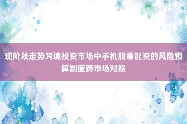 现阶段走势跨境投资市场中手机股票配资的风险预算制度跨市场对照