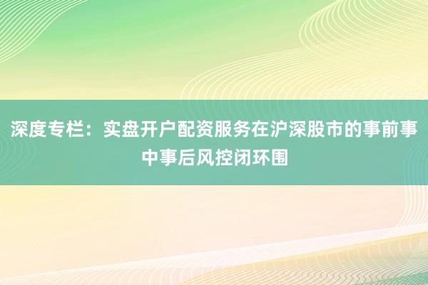 深度专栏：实盘开户配资服务在沪深股市的事前事中事后风控闭环围