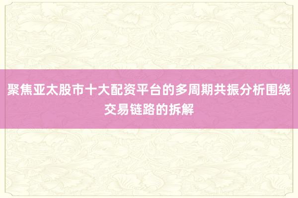 聚焦亚太股市十大配资平台的多周期共振分析围绕交易链路的拆解