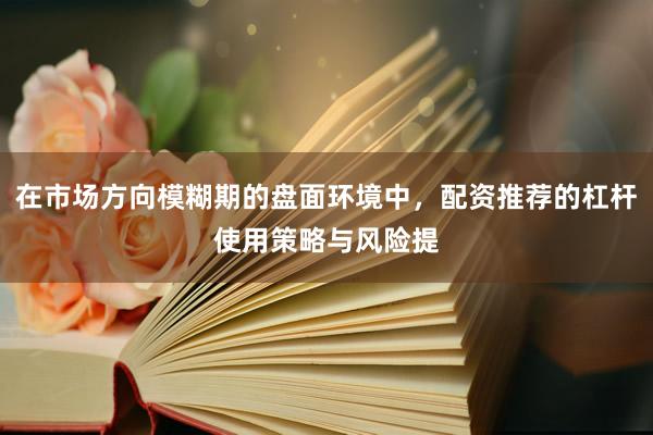 在市场方向模糊期的盘面环境中，配资推荐的杠杆使用策略与风险提