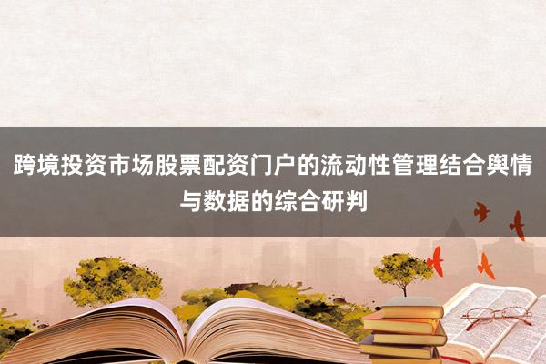 跨境投资市场股票配资门户的流动性管理结合舆情与数据的综合研判