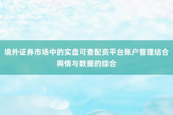 境外证券市场中的实盘可查配资平台账户管理结合舆情与数据的综合