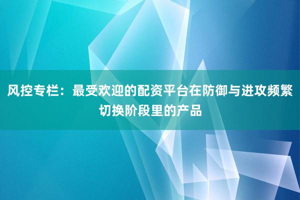 风控专栏：最受欢迎的配资平台在防御与进攻频繁切换阶段里的产品
