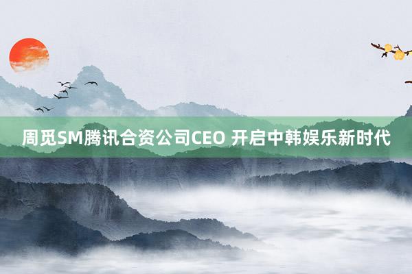 周觅SM腾讯合资公司CEO 开启中韩娱乐新时代