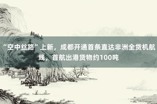 “空中丝路”上新，成都开通首条直达非洲全货机航线，首航出港货物约100吨
