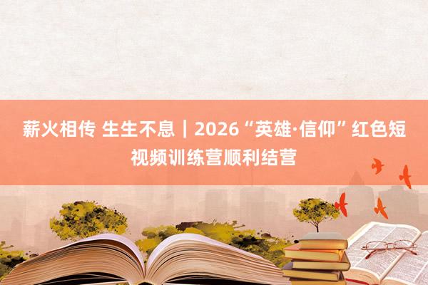 薪火相传 生生不息｜2026“英雄·信仰”红色短视频训练营顺利结营