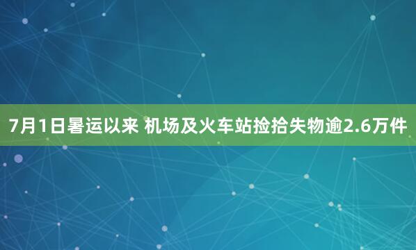 7月1日暑运以来 机场及火车站捡拾失物逾2.6万件