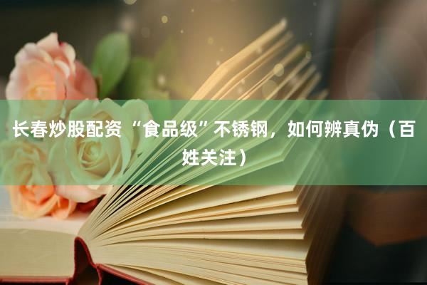 长春炒股配资 “食品级”不锈钢，如何辨真伪（百姓关注）