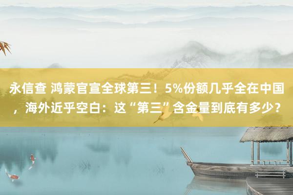 永信查 鸿蒙官宣全球第三！5%份额几乎全在中国，海外近乎空白：这“第三”含金量到底有多少？