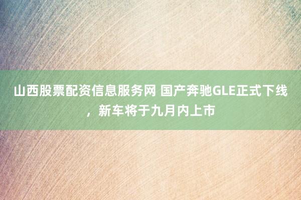 山西股票配资信息服务网 国产奔驰GLE正式下线，新车将于九月内上市