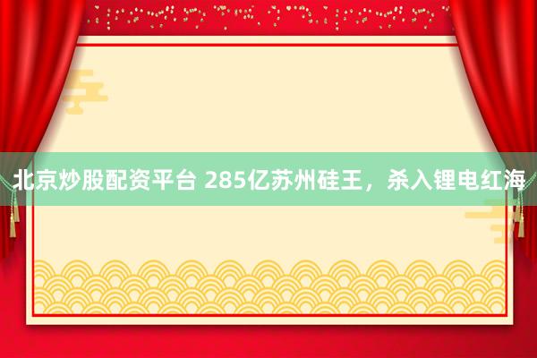 北京炒股配资平台 285亿苏州硅王，杀入锂电红海