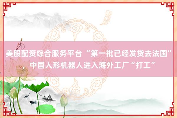 美股配资综合服务平台 “第一批已经发货去法国”，中国人形机器人进入海外工厂“打工”