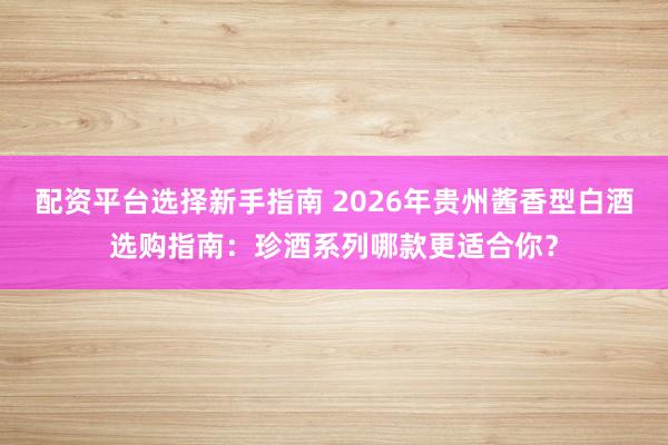 配资平台选择新手指南 2026年贵州酱香型白酒选购指南：珍酒系列哪款更适合你？