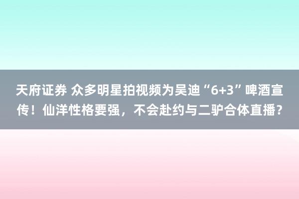 天府证券 众多明星拍视频为吴迪“6+3”啤酒宣传！仙洋性格要强，不会赴约与二驴合体直播？