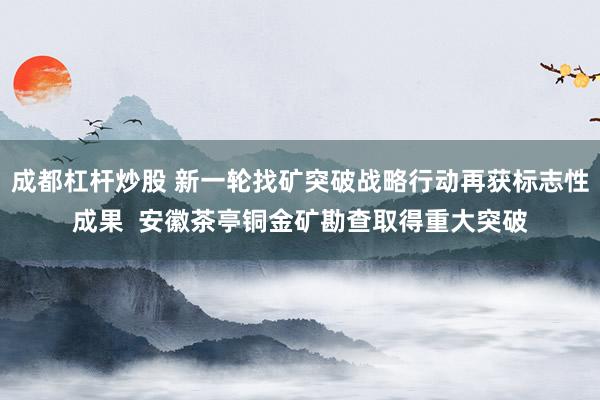 成都杠杆炒股 新一轮找矿突破战略行动再获标志性成果  安徽茶亭铜金矿勘查取得重大突破