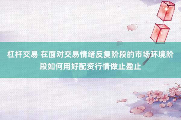 杠杆交易 在面对交易情绪反复阶段的市场环境阶段如何用好配资行情做止盈止