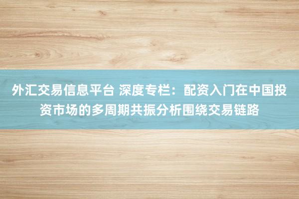外汇交易信息平台 深度专栏：配资入门在中国投资市场的多周期共振分析围绕交易链路
