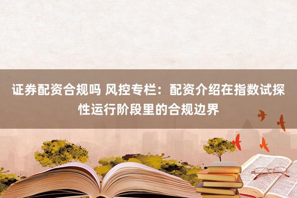 证券配资合规吗 风控专栏：配资介绍在指数试探性运行阶段里的合规边界
