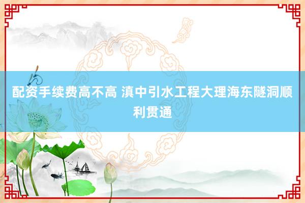 配资手续费高不高 滇中引水工程大理海东隧洞顺利贯通