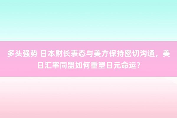 多头强势 日本财长表态与美方保持密切沟通，美日汇率同盟如何重塑日元命运？