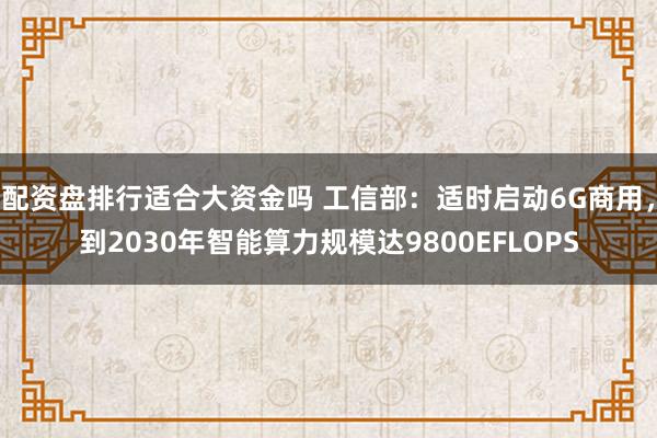 配资盘排行适合大资金吗 工信部：适时启动6G商用，到2030年智能算力规模达9800EFLOPS