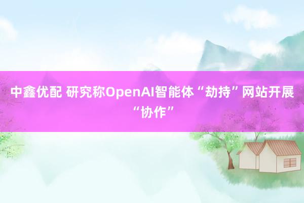 中鑫优配 研究称OpenAI智能体“劫持”网站开展“协作”