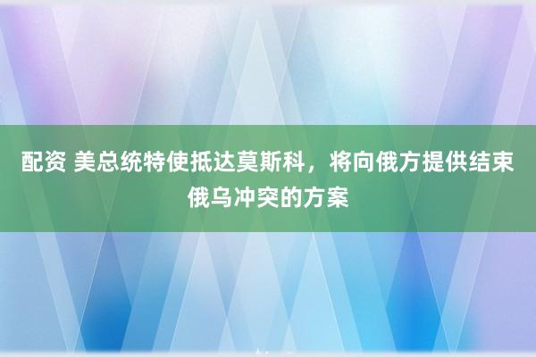 配资 美总统特使抵达莫斯科，将向俄方提供结束俄乌冲突的方案